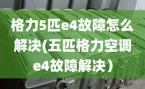 格力5匹e4故障怎么解决(五匹格力空调e4故障解决）