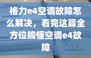 格力e4空调故障怎么解决，看完这篇全方位搞懂空调e4故障