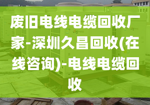 废旧电线电缆回收厂家-深圳久昌回收(在线咨询)-电线电缆回收