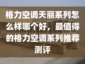 格力空调天丽系列怎么样哪个好，最值得的格力空调系列推荐测评