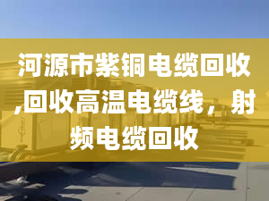 河源市紫铜电缆回收,回收高温电缆线，射频电缆回收