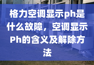 格力空调显示ph是什么故障，空调显示Ph的含义及解除方法