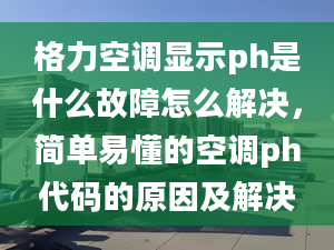 格力空调显示ph是什么故障怎么解决，简单易懂的空调ph代码的原因及解决