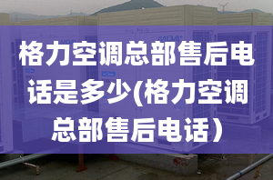 格力空调总部售后电话是多少(格力空调总部售后电话）