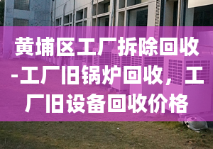 黄埔区工厂拆除回收-工厂旧锅炉回收，工厂旧设备回收价格