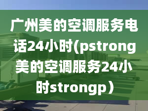 广州美的空调服务电话24小时(pstrong美的空调服务24小时strongp）