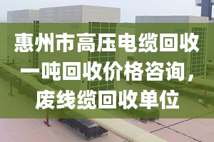 惠州市高压电缆回收一吨回收价格咨询，废线缆回收单位