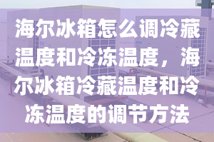 海尔冰箱怎么调冷藏温度和冷冻温度，海尔冰箱冷藏温度和冷冻温度的调节方法