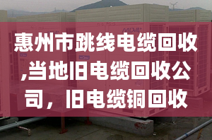 惠州市跳线电缆回收,当地旧电缆回收公司，旧电缆铜回收