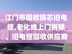 江门市回收铜芯旧电缆,老化线上门拆除，旧电缆回收供应商