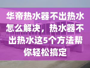 华帝热水器不出热水怎么解决，热水器不出热水这5个方法帮你轻松搞定