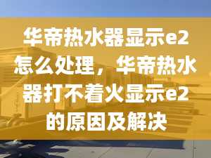 华帝热水器显示e2怎么处理，华帝热水器打不着火显示e2的原因及解决