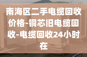 南海区二手电缆回收价格-铜芯旧电缆回收-电缆回收24小时在