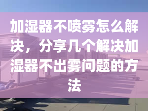 加湿器不喷雾怎么解决，分享几个解决加湿器不出雾问题的方法