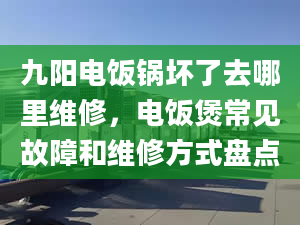 九阳电饭锅坏了去哪里维修，电饭煲常见故障和维修方式盘点