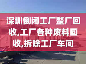 深圳倒闭工厂整厂回收,工厂各种废料回收,拆除工厂车间