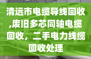 清远市电缆导线回收,废旧多芯同轴电缆回收，二手电力线缆回收处理