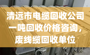 清远市电缆回收公司一吨回收价格咨询，废线缆回收单位