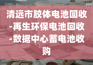 清远市胶体电池回收-再生环保电池回收-数据中心蓄电池收购