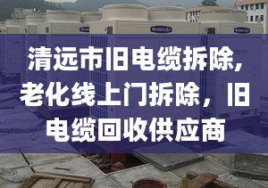 清远市旧电缆拆除,老化线上门拆除，旧电缆回收供应商