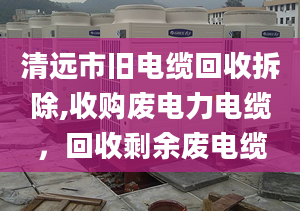 清远市旧电缆回收拆除,收购废电力电缆，回收剩余废电缆