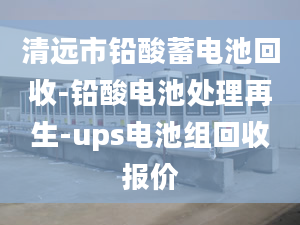 清远市铅酸蓄电池回收-铅酸电池处理再生-ups电池组回收报价