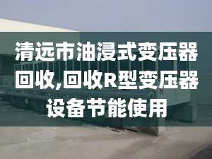 清远市油浸式变压器回收,回收R型变压器设备节能使用