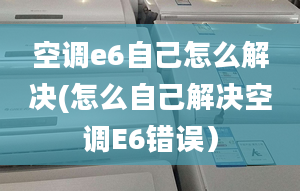 空调e6自己怎么解决(怎么自己解决空调E6错误）