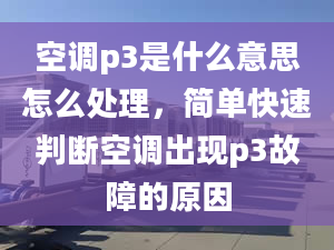 空调p3是什么意思怎么处理，简单快速判断空调出现p3故障的原因