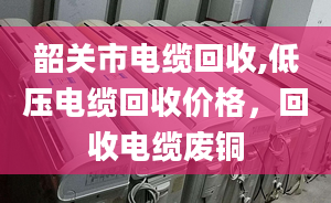 韶关市电缆回收,低压电缆回收价格，回收电缆废铜