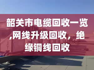 韶关市电缆回收一览,网线升级回收，绝缘铜线回收