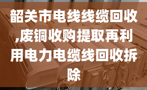 韶关市电线线缆回收,废铜收购提取再利用电力电缆线回收拆除