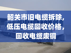 韶关市旧电缆拆除,低压电缆回收价格，回收电缆废铜