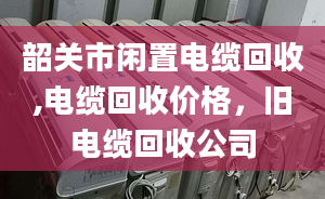 韶关市闲置电缆回收,电缆回收价格，旧电缆回收公司