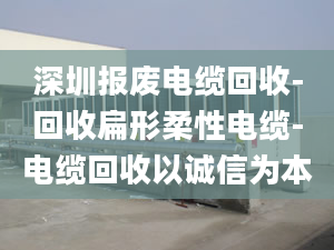 深圳报废电缆回收-回收扁形柔性电缆-电缆回收以诚信为本