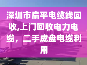 深圳市扁平电缆线回收,上门回收电力电缆，二手成盘电缆利用