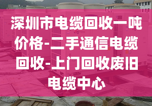 深圳市电缆回收一吨价格-二手通信电缆回收-上门回收废旧电缆中心