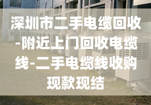 深圳市二手电缆回收-附近上门回收电缆线-二手电缆线收购现款现结