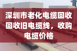 深圳市老化电缆回收回收旧电缆线，收购电缆价格