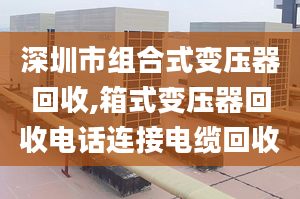 深圳市组合式变压器回收,箱式变压器回收电话连接电缆回收