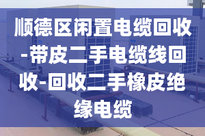 顺德区闲置电缆回收-带皮二手电缆线回收-回收二手橡皮绝缘电缆