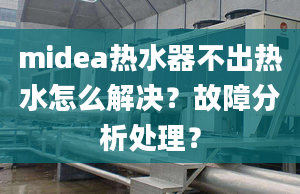 midea热水器不出热水怎么解决？故障分析处理？