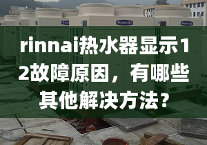 rinnai热水器显示12故障原因，有哪些其他解决方法？