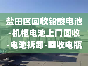 盐田区回收铅酸电池-机柜电池上门回收-电池拆卸-回收电瓶