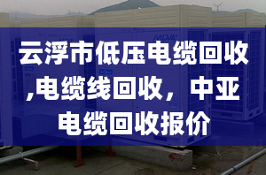 云浮市低压电缆回收,电缆线回收，中亚电缆回收报价