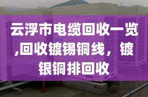 云浮市电缆回收一览,回收镀锡铜线，镀银铜排回收