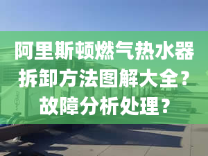 阿里斯顿燃气热水器拆卸方法图解大全？故障分析处理？