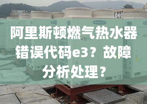 阿里斯顿燃气热水器错误代码e3？故障分析处理？