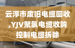 云浮市废旧电缆回收,YJV聚氯电缆收购控制电缆拆除