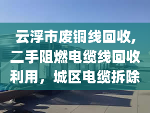 云浮市废铜线回收,二手阻燃电缆线回收利用，城区电缆拆除